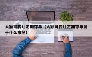 大额可转让定期存单（大额可转让定期存单属于什么市场）