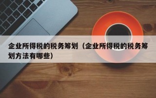 企业所得税的税务筹划（企业所得税的税务筹划方法有哪些）