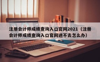 注册会计师成绩查询入口官网2021（注册会计师成绩查询入口官网进不去怎么办）