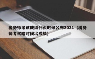 税务师考试成绩什么时候公布2021（税务师考试啥时候出成绩）