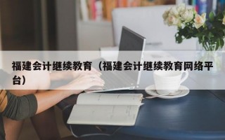 福建会计继续教育（福建会计继续教育网络平台）