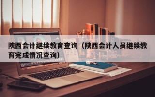 陕西会计继续教育查询（陕西会计人员继续教育完成情况查询）