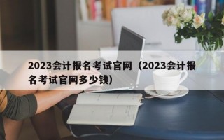 2023会计报名考试官网（2023会计报名考试官网多少钱）