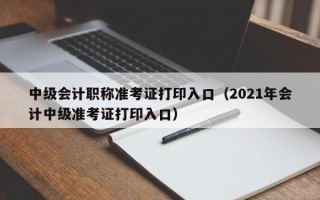 中级会计职称准考证打印入口（2021年会计中级准考证打印入口）