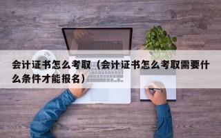 会计证书怎么考取（会计证书怎么考取需要什么条件才能报名）