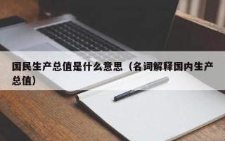 国民生产总值是什么意思（名词解释国内生产总值）