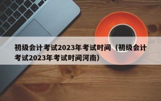 初级会计考试2023年考试时间（初级会计考试2023年考试时间河南）