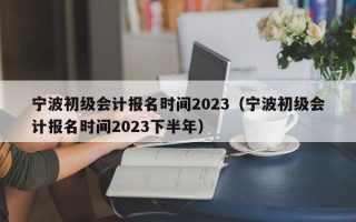 宁波初级会计报名时间2023（宁波初级会计报名时间2023下半年）