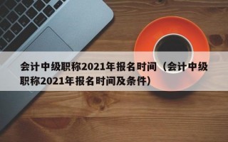 会计中级职称2021年报名时间（会计中级职称2021年报名时间及条件）