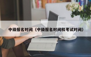 中级报名时间（中级报名时间和考试时间）