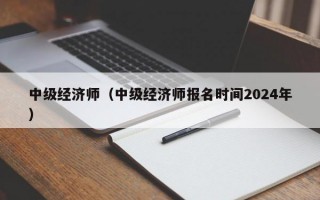 中级经济师（中级经济师报名时间2024年）