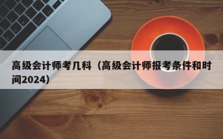 高级会计师考几科（高级会计师报考条件和时间2024）