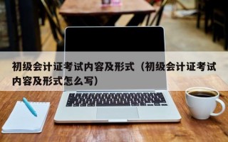 初级会计证考试内容及形式（初级会计证考试内容及形式怎么写）