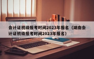 会计证初级报考时间2023年报名（湖南会计证初级报考时间2023年报名）