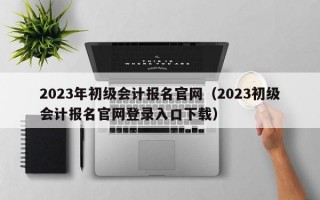 2023年初级会计报名官网（2023初级会计报名官网登录入口下载）