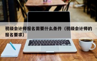 初级会计师报名需要什么条件（初级会计师的报名要求）