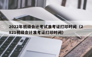 2022年初级会计考试准考证打印时间（2821初级会计准考证打印时间）