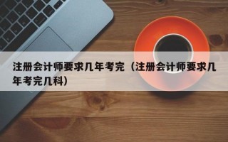 注册会计师要求几年考完（注册会计师要求几年考完几科）