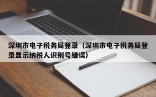 深圳市电子税务局登录（深圳市电子税务局登录显示纳税人识别号错误）