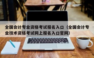 全国会计专业资格考试报名入口（全国会计专业技术资格考试网上报名入口官网）