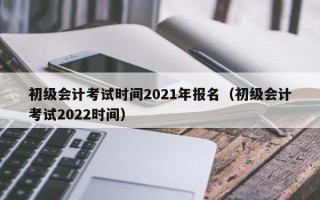 初级会计考试时间2021年报名（初级会计考试2022时间）