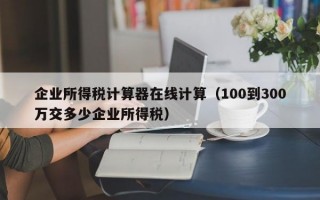 企业所得税计算器在线计算（100到300万交多少企业所得税）