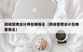 初级管理会计师在哪报名（初级管理会计在哪里报名）