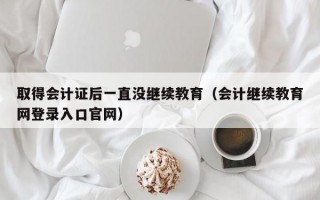 取得会计证后一直没继续教育（会计继续教育网登录入口官网）