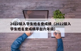 2022输入学生姓名查成绩（2022输入学生姓名查成绩平台六年级）