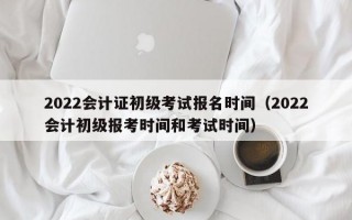 2022会计证初级考试报名时间（2022会计初级报考时间和考试时间）