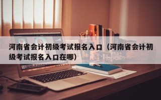 河南省会计初级考试报名入口（河南省会计初级考试报名入口在哪）