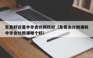 东奥好还是中华会计网校好（东奥会计网课和中华会计网课哪个好）