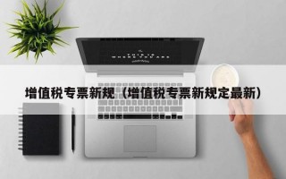 增值税专票新规（增值税专票新规定最新）