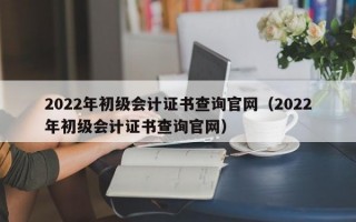 2022年初级会计证书查询官网（2022年初级会计证书查询官网）