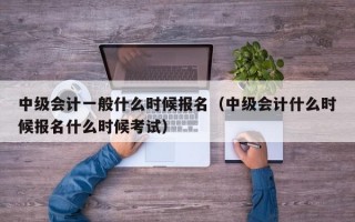 中级会计一般什么时候报名（中级会计什么时候报名什么时候考试）