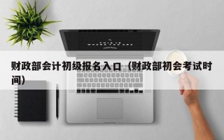 财政部会计初级报名入口（财政部初会考试时间）