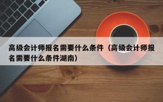 高级会计师报名需要什么条件（高级会计师报名需要什么条件湖南）