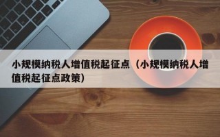 小规模纳税人增值税起征点（小规模纳税人增值税起征点政策）