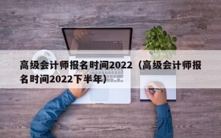 高级会计师报名时间2022（高级会计师报名时间2022下半年）