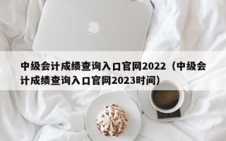 中级会计成绩查询入口官网2022（中级会计成绩查询入口官网2023时间）