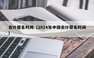 会计报名时间（2024年中级会计报名时间）