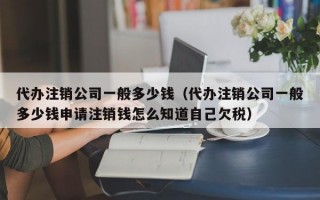 代办注销公司一般多少钱（代办注销公司一般多少钱申请注销钱怎么知道自己欠税）