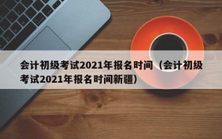 会计初级考试2021年报名时间（会计初级考试2021年报名时间新疆）