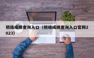 初级成绩查询入口（初级成绩查询入口官网2023）