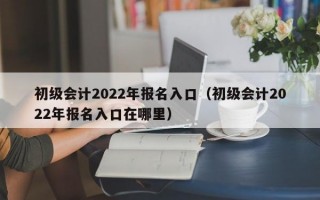 初级会计2022年报名入口（初级会计2022年报名入口在哪里）