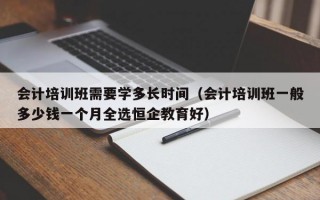 会计培训班需要学多长时间（会计培训班一般多少钱一个月全选恒企教育好）