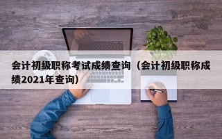 会计初级职称考试成绩查询（会计初级职称成绩2021年查询）