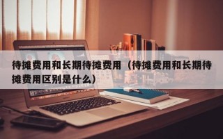 待摊费用和长期待摊费用（待摊费用和长期待摊费用区别是什么）