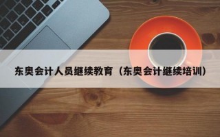 东奥会计人员继续教育（东奥会计继续培训）