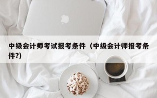 中级会计师考试报考条件（中级会计师报考条件?）